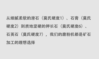 從細(xì)膩柔軟的滑石（莫氏硬度1）、石膏（莫氏硬度2）到質(zhì)地堅(jiān)硬的鉀長(zhǎng)石（莫氏硬度6）、石英石（莫氏硬度7），我們的磨粉機(jī)都是礦石加工的理想選擇。